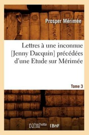 Cover of Lettres A Une Inconnue [Jenny Dacquin]. Precedees d'Une Etude Sur Merimee. Tome 3 (Ed.18..)