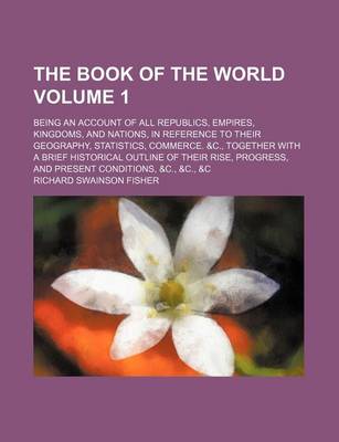 Book cover for The Book of the World; Being an Account of All Republics, Empires, Kingdoms, and Nations, in Reference to Their Geography, Statistics, Commerce. &C., Together with a Brief Historical Outline of Their Rise, Progress, and Present Volume 1