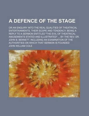 Book cover for A Defence of the Stage; Or an Enquiry Into the Real Qualities of Theatrical Entertainments, Their Scope and Tendency. Being a Reply to a Sermon Entitled "The Evil of Theatrical Amusements Stated and Illustrated" by the REV. Dr. John B. Bennett. Including