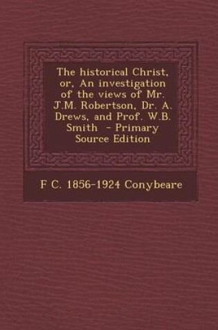 Cover of The Historical Christ, Or, an Investigation of the Views of Mr. J.M. Robertson, Dr. A. Drews, and Prof. W.B. Smith - Primary Source Edition