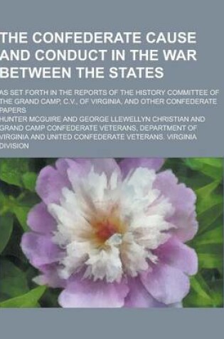 Cover of The Confederate Cause and Conduct in the War Between the States; As Set Forth in the Reports of the History Committee of the Grand Camp, C.V., of Virg