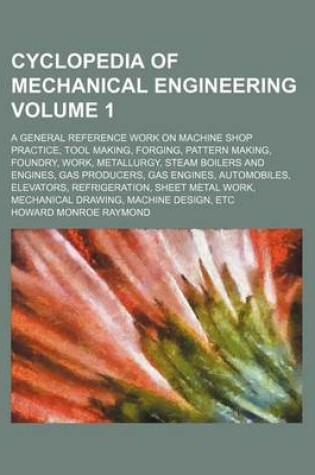 Cover of Cyclopedia of Mechanical Engineering Volume 1; A General Reference Work on Machine Shop Practice, Tool Making, Forging, Pattern Making, Foundry, Work, Metallurgy, Steam Boilers and Engines, Gas Producers, Gas Engines, Automobiles, Elevators, Refrigeration,