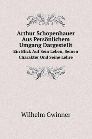 Cover of Arthur Schopenhauer Aus Persönlichem Umgang Dargestellt Ein Blick Auf Sein Leben, Seinen Charakter Und Seine Lehre