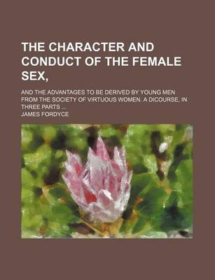 Book cover for The Character and Conduct of the Female Sex; And the Advantages to Be Derived by Young Men from the Society of Virtuous Women. a Dicourse, in Three Parts