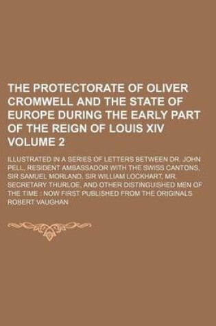 Cover of The Protectorate of Oliver Cromwell and the State of Europe During the Early Part of the Reign of Louis XIV; Illustrated in a Series of Letters Between Dr. John Pell, Resident Ambassador with the Swiss Cantons, Sir Samuel Volume 2