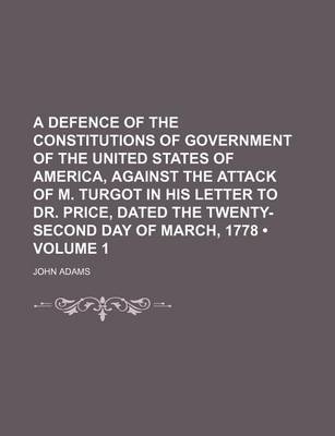 Book cover for A Defence of the Constitutions of Government of the United States of America, Against the Attack of M. Turgot in His Letter to Dr. Price, Dated the Twenty-Second Day of March, 1778 (Volume 1)