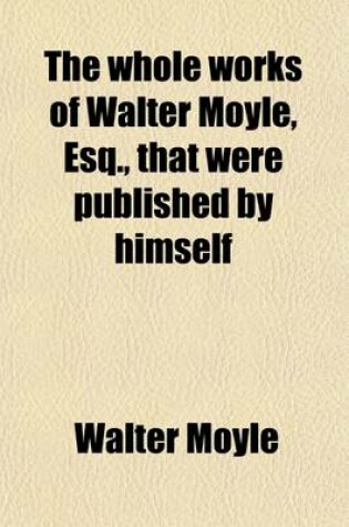 Cover of The Whole Works of Walter Moyle, Esq (Volume 7); That Were Published by Himself. to Which Is Prefixed Some Account of His Life and Writings
