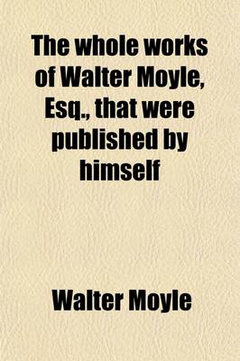 Book cover for The Whole Works of Walter Moyle, Esq (Volume 7); That Were Published by Himself. to Which Is Prefixed Some Account of His Life and Writings