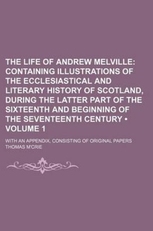 Cover of The Life of Andrew Melville (Volume 1 ); Containing Illustrations of the Ecclesiastical and Literary History of Scotland, During the Latter Part of Th