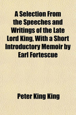 Cover of A Selection from the Speeches and Writings of the Late Lord King, with a Short Introductory Memoir by Earl Fortescue