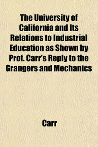 Cover of The University of California and Its Relations to Industrial Education as Shown by Prof. Carr's Reply to the Grangers and Mechanics