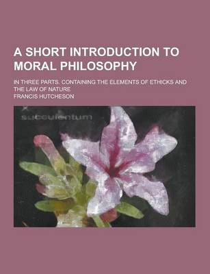 Book cover for A Short Introduction to Moral Philosophy; In Three Parts. Containing the Elements of Ethicks and the Law of Nature