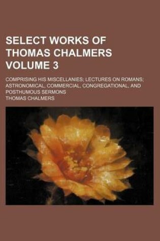 Cover of Select Works of Thomas Chalmers Volume 3; Comprising His Miscellanies; Lectures on Romans; Astronomical, Commercial, Congregational, and Posthumous Sermons