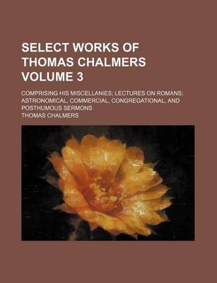 Book cover for Select Works of Thomas Chalmers Volume 3; Comprising His Miscellanies; Lectures on Romans; Astronomical, Commercial, Congregational, and Posthumous Sermons