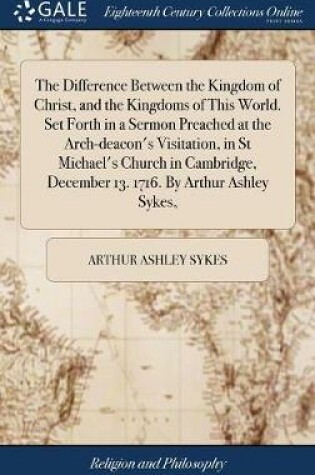 Cover of The Difference Between the Kingdom of Christ, and the Kingdoms of This World. Set Forth in a Sermon Preached at the Arch-Deacon's Visitation, in St Michael's Church in Cambridge, December 13. 1716. by Arthur Ashley Sykes,