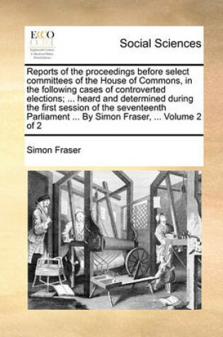 Cover of Reports of the Proceedings Before Select Committees of the House of Commons, in the Following Cases of Controverted Elections; ... Heard and Determined During the First Session of the Seventeenth Parliament ... by Simon Fraser, ... Volume 2 of 2