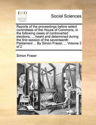 Book cover for Reports of the Proceedings Before Select Committees of the House of Commons, in the Following Cases of Controverted Elections; ... Heard and Determined During the First Session of the Seventeenth Parliament ... by Simon Fraser, ... Volume 2 of 2