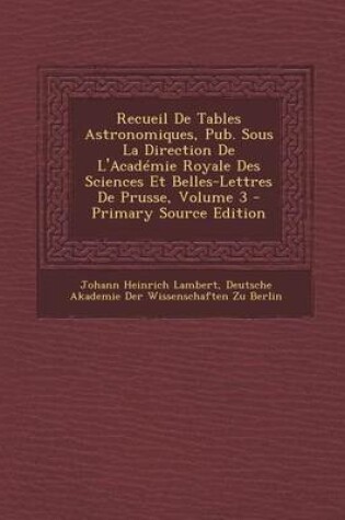 Cover of Recueil de Tables Astronomiques, Pub. Sous La Direction de L'Academie Royale Des Sciences Et Belles-Lettres de Prusse, Volume 3 - Primary Source Editi