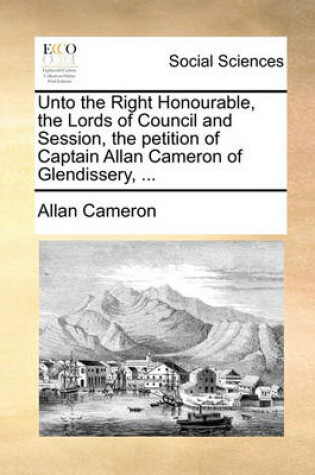 Cover of Unto the Right Honourable, the Lords of Council and Session, the Petition of Captain Allan Cameron of Glendissery, ...