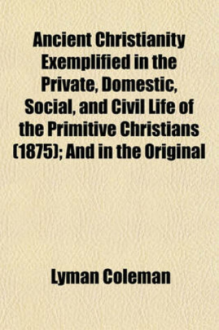 Cover of Ancient Christianity Exemplified in the Private, Domestic, Social, and Civil Life of the Primitive Christians (1875); And in the Original