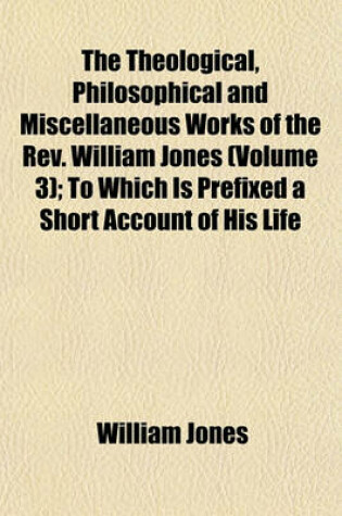 Cover of The Theological, Philosophical and Miscellaneous Works of the REV. William Jones Volume 3; To Which Is Prefixed a Short Account of His Life and Writings