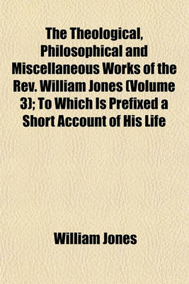 Book cover for The Theological, Philosophical and Miscellaneous Works of the REV. William Jones Volume 3; To Which Is Prefixed a Short Account of His Life and Writings