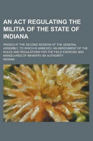 Cover of An ACT Regulating the Militia of the State of Indiana; Passed at the Second Session of the General Assembly; To Which Is Annexed, an Abridgment of the Rules and Regulations for the Field Exercise and Man Uvres of Infantry. by Authority