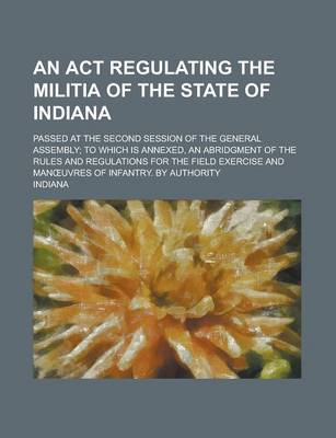 Book cover for An ACT Regulating the Militia of the State of Indiana; Passed at the Second Session of the General Assembly; To Which Is Annexed, an Abridgment of the Rules and Regulations for the Field Exercise and Man Uvres of Infantry. by Authority