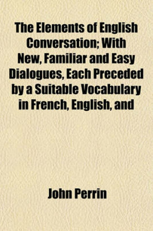 Cover of The Elements of English Conversation; With New, Familiar and Easy Dialogues, Each Preceded by a Suitable Vocabulary in French, English, and