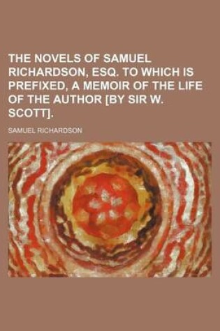 Cover of The Novels of Samuel Richardson, Esq. to Which Is Prefixed, a Memoir of the Life of the Author [By Sir W. Scott].