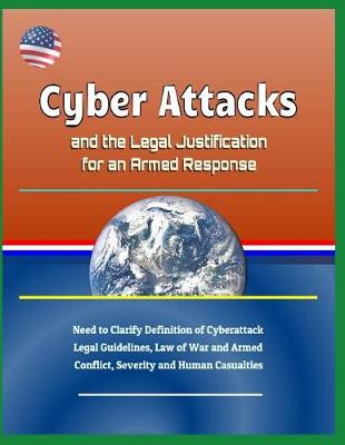 Book cover for Cyber Attacks and the Legal Justification for an Armed Response - Need to Clarify Definition of Cyberattack, Legal Guidelines, Law of War and Armed Conflict, Severity and Human Casualties