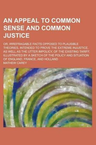 Cover of An Appeal to Common Sense and Common Justice; Or, Irrefragable Facts Opposed to Plausible Theories, Intended to Prove the Extreme Injustice, as Well as the Utter Impolicy, of the Existing Tariff, Illustrated by a Sketch of the Policy and