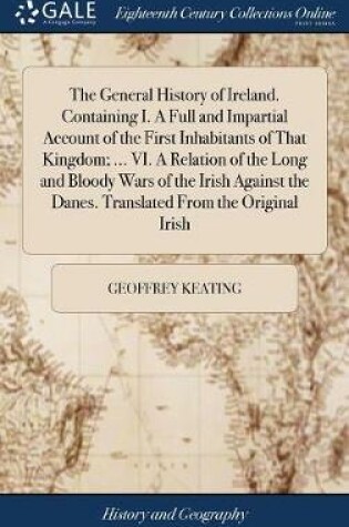 Cover of The General History of Ireland. Containing I. a Full and Impartial Account of the First Inhabitants of That Kingdom; ... VI. a Relation of the Long and Bloody Wars of the Irish Against the Danes. Translated from the Original Irish