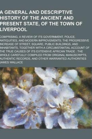 Cover of A General and Descriptive History of the Ancient and Present State, of the Town of Liverpool; Comprising, a Review of Its Government, Police, Antiqu