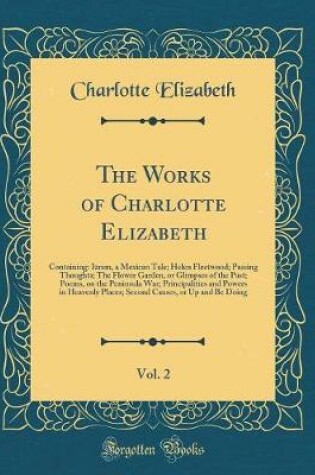 Cover of The Works of Charlotte Elizabeth, Vol. 2: Containing: Izram, a Mexican Tale; Helen Fleetwood; Passing Thoughts; The Flower Garden, or Glimpses of the Past; Poems, on the Peninsula War; Principalities and Powers in Heavenly Places; Second Causes, or Up and