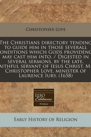 Cover of The Christians Directory Tending to Guide Him in Those Severall Conditions Which Gods Providence May Cast Him Into. / Digested in Several Sermons, by the Late, Faithful Servant of Iesus Christ, Mr. Christopher Love, Minister of Laurence Iury. (1658)