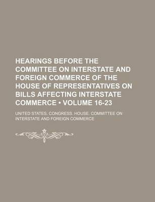 Book cover for Hearings Before the Committee on Interstate and Foreign Commerce of the House of Representatives on Bills Affecting Interstate Commerce (Volume 16-23)
