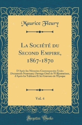 Cover of La Société du Second Empire, 1867-1870, Vol. 4: D'Après les Mémoires Contemporains Et des Documents Nouveaux; Ouvrage Orné de 95 Illustrations, d'Après les Tableaux Et les Gravures de l'Époque (Classic Reprint)