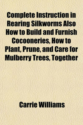 Cover of Complete Instruction in Rearing Silkworms Also How to Build and Furnish Cocooneries, How to Plant, Prune, and Care for Mulberry Trees, Together