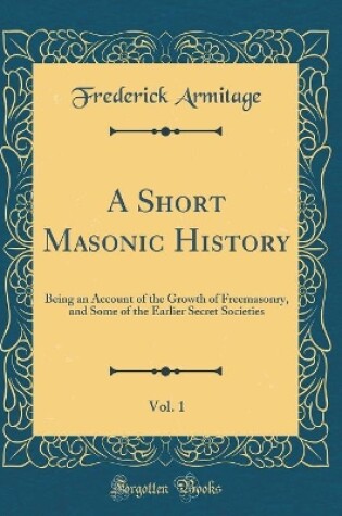 Cover of A Short Masonic History, Vol. 1: Being an Account of the Growth of Freemasonry, and Some of the Earlier Secret Societies (Classic Reprint)