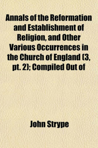 Cover of Annals of the Reformation and Establishment of Religion, and Other Various Occurrences in the Church of England (Volume 3, PT. 2); Compiled Out of Papers of the State, Etc