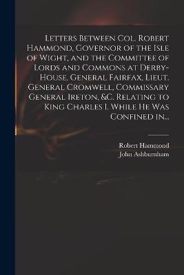 Book cover for Letters Between Col. Robert Hammond, Governor of the Isle of Wight, and the Committee of Lords and Commons at Derby-House, General Fairfax, Lieut. General Cromwell, Commissary General Ireton, &c. Relating to King Charles I. While He Was Confined In...