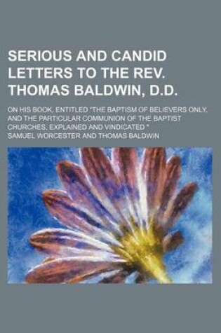 Cover of Serious and Candid Letters to the REV. Thomas Baldwin, D.D.; On His Book, Entitled "The Baptism of Believers Only, and the Particular Communion of the Baptist Churches, Explained and Vindicated "