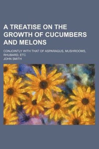 Cover of A Treatise on the Growth of Cucumbers and Melons; Conjointly with That of Asparagus, Mushrooms, Rhubard, Etc