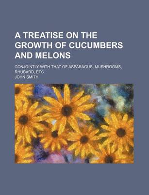 Book cover for A Treatise on the Growth of Cucumbers and Melons; Conjointly with That of Asparagus, Mushrooms, Rhubard, Etc