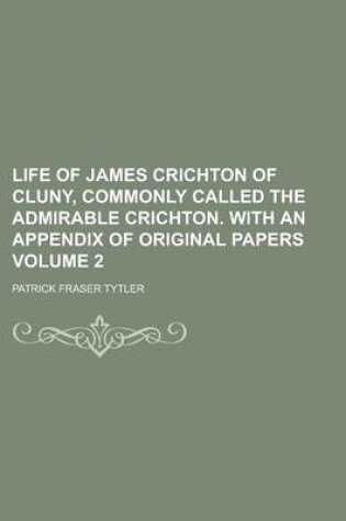 Cover of Life of James Crichton of Cluny, Commonly Called the Admirable Crichton. with an Appendix of Original Papers Volume 2