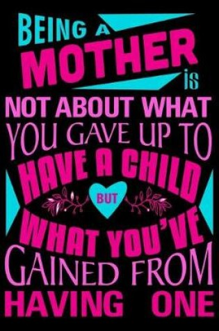 Cover of Being a mother is not about what you gave up to have a child but what you've Gained from having one