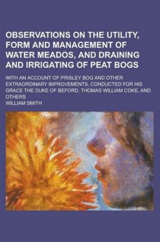 Cover of Observations on the Utility, Form and Management of Water Meados, and Draining and Irrigating of Peat Bogs; With an Account of Prisley Bog and Other Extraordinary Improvements, Conducted for His Grace the Duke of Beford, Thomas William