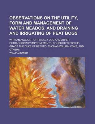 Book cover for Observations on the Utility, Form and Management of Water Meados, and Draining and Irrigating of Peat Bogs; With an Account of Prisley Bog and Other Extraordinary Improvements, Conducted for His Grace the Duke of Beford, Thomas William