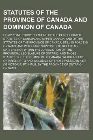 Cover of Statutes of the Province of Canada and Dominion of Canada; Comprising Those Portions of the Consolidated Statutes of Canada and Upper Canada, and of the Statutes of the Province of Canada, Still in Force in Ontario, and Which Are Supposed to Relate to Matt